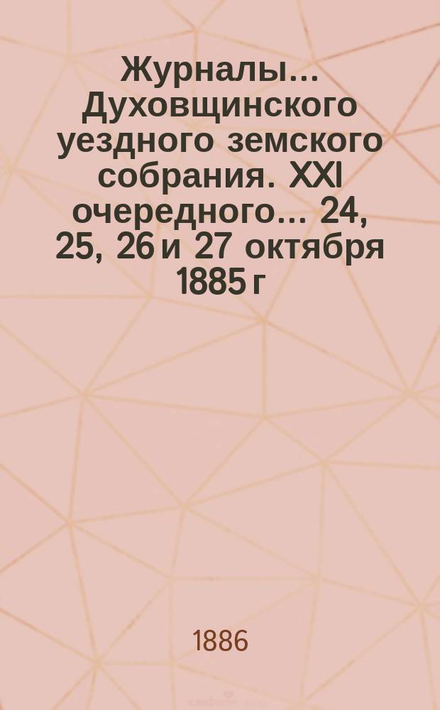 Журналы... Духовщинского уездного земского собрания. XXI очередного... 24, 25, 26 и 27 октября 1885 г. и чрезвычайного 11 мая 1886 года