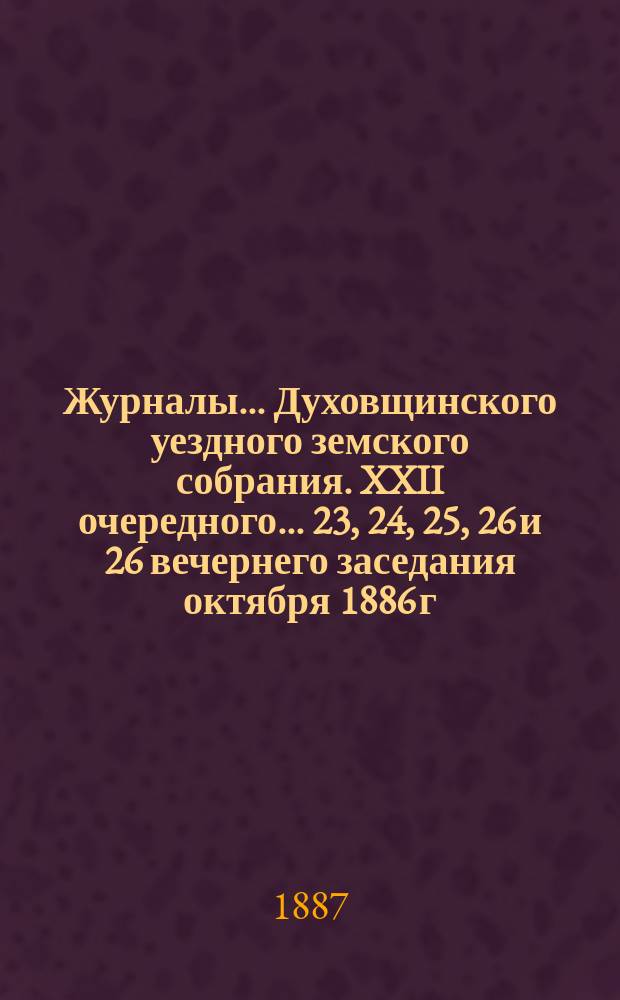 Журналы... Духовщинского уездного земского собрания. XXII очередного... 23, 24, 25, 26 и 26 вечернего заседания октября 1886 г. и экстренного... 23 мая 1887 г.
