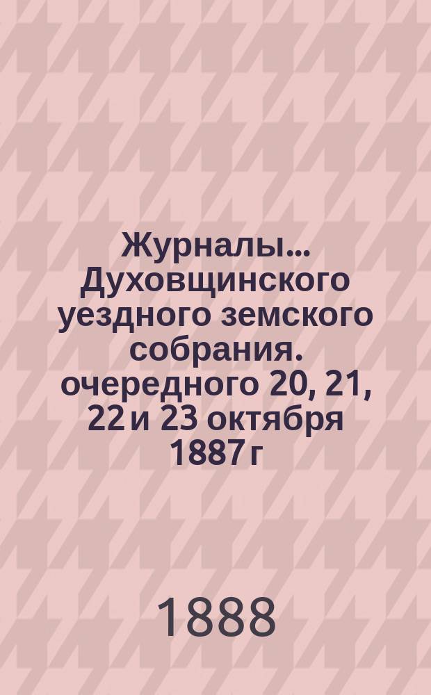 Журналы... Духовщинского уездного земского собрания. очередного 20, 21, 22 и 23 октября 1887 г. и чрезвычайного 13 июня 1888 г.