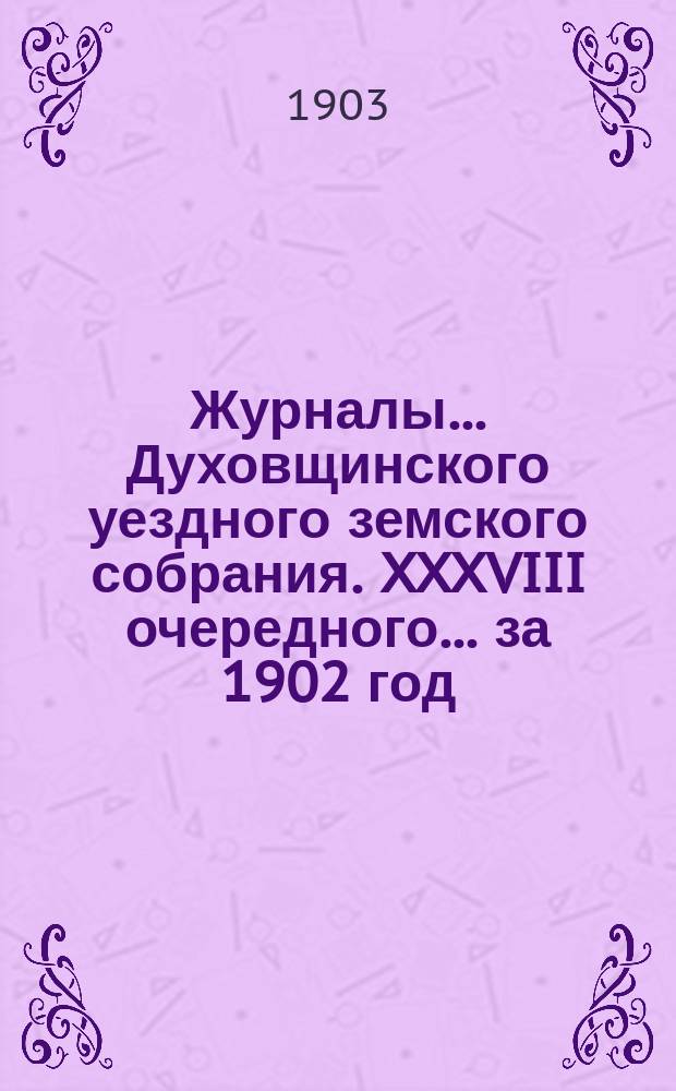 Журналы... Духовщинского уездного земского собрания. XXXVIII очередного... за 1902 год