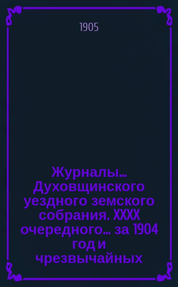Журналы... Духовщинского уездного земского собрания. XXXX очередного... за 1904 год и чрезвычайных... 16 января и 2 марта 1905 года