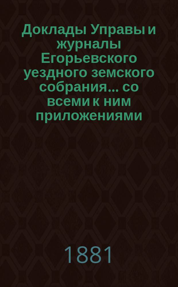 Доклады Управы и журналы Егорьевского уездного земского собрания... со всеми к ним приложениями. чрезвычайного... 21 апреля 1881 года
