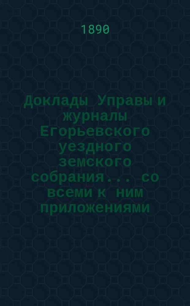 Доклады Управы и журналы Егорьевского уездного земского собрания... со всеми к ним приложениями. XXV очередного созыва 18, 19 и 20 сентября 1889 года