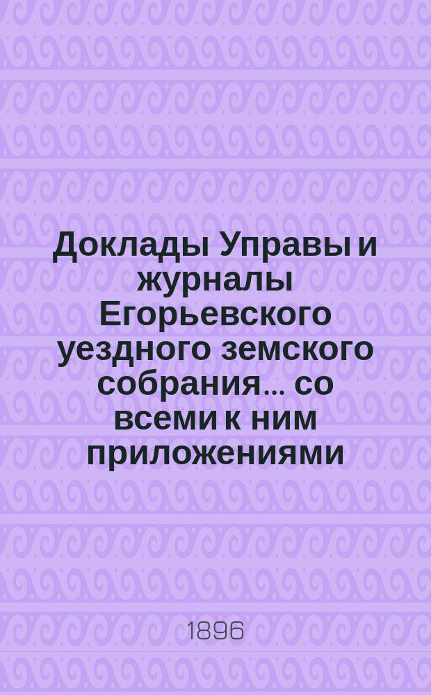 Доклады Управы и журналы Егорьевского уездного земского собрания... со всеми к ним приложениями. XXXI очередного созыва 1895 года