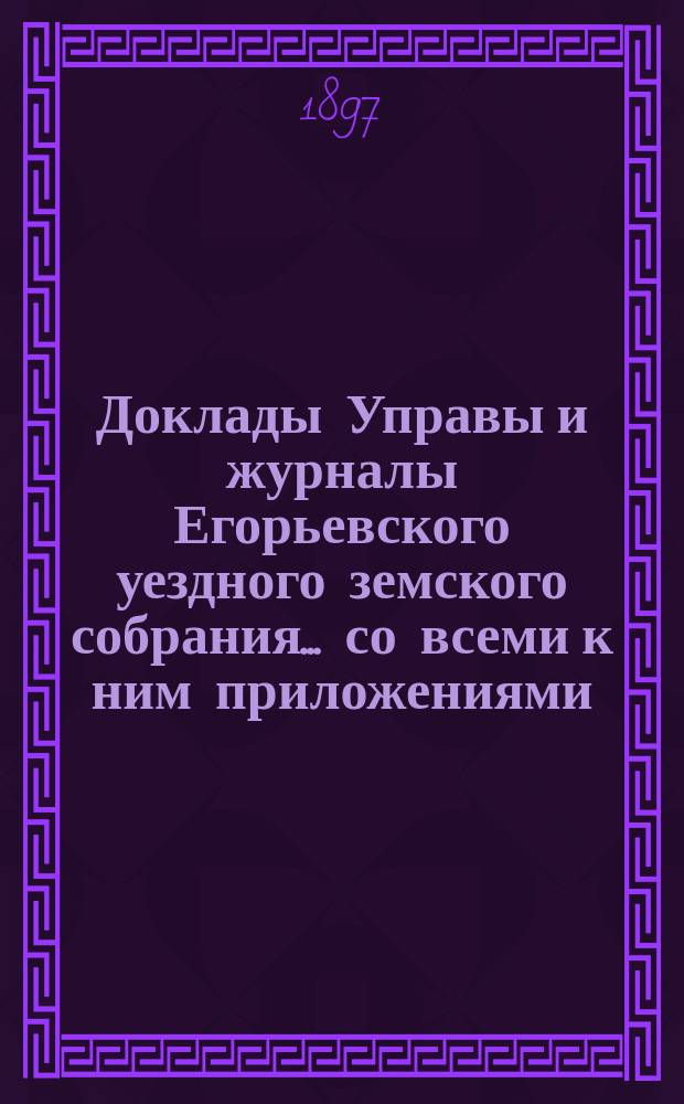 Доклады Управы и журналы Егорьевского уездного земского собрания... со всеми к ним приложениями. XXXII очередного созыва 1896 года