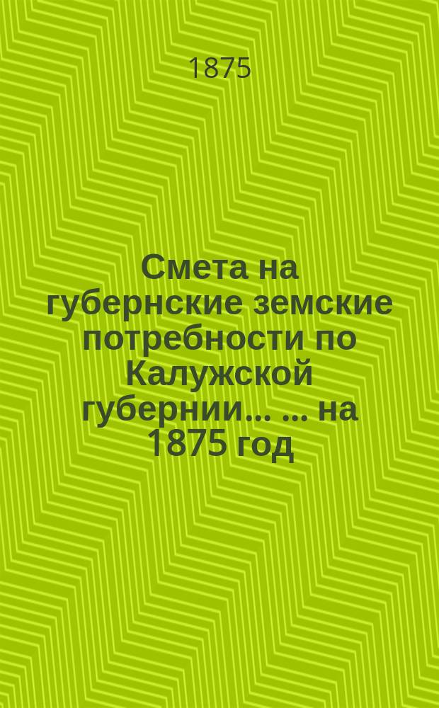 Смета на губернские земские потребности по Калужской губернии ... ... на 1875 год