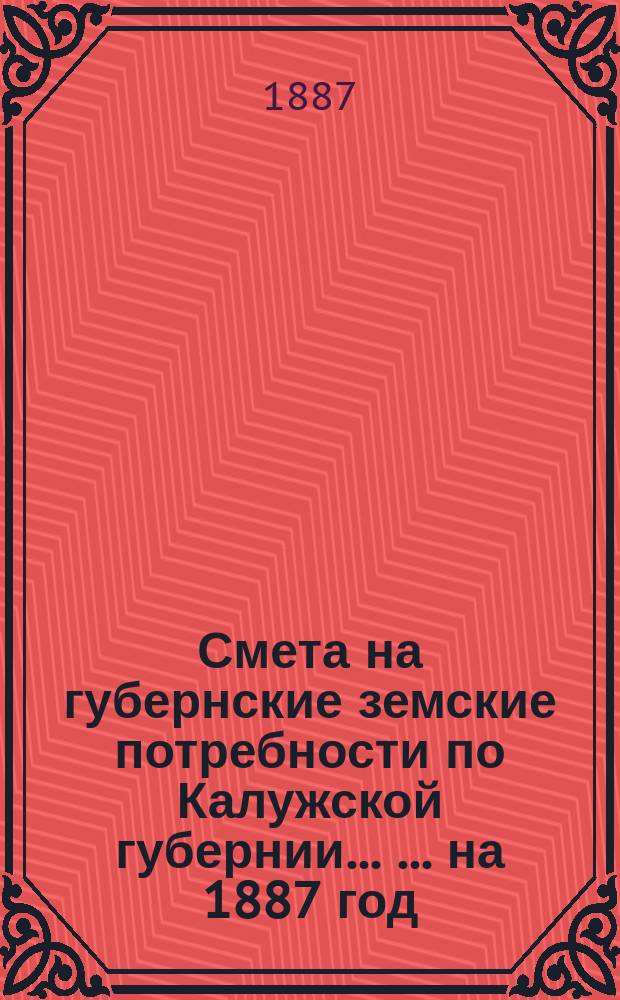 Смета на губернские земские потребности по Калужской губернии ... ... на 1887 год