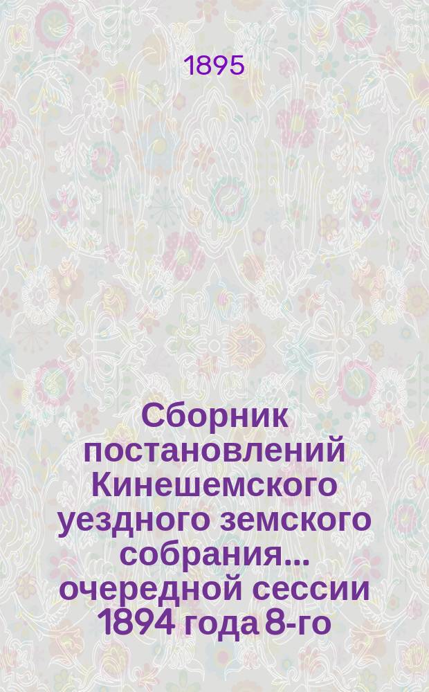 Сборник постановлений Кинешемского уездного земского собрания... очередной сессии 1894 года 8-го, 9-го, 10-го и 11-го марта