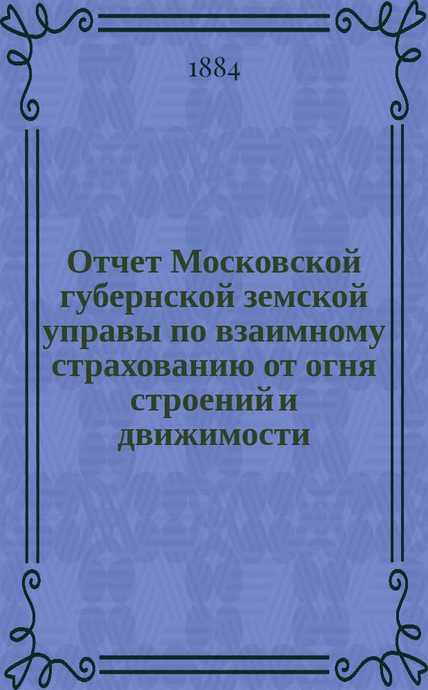 Отчет Московской губернской земской управы по взаимному страхованию от огня строений и движимости ... [за 1883 год