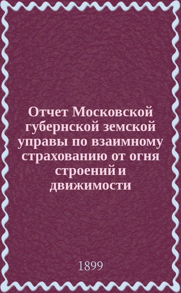 Отчет Московской губернской земской управы по взаимному страхованию от огня строений и движимости ... за 1898 год