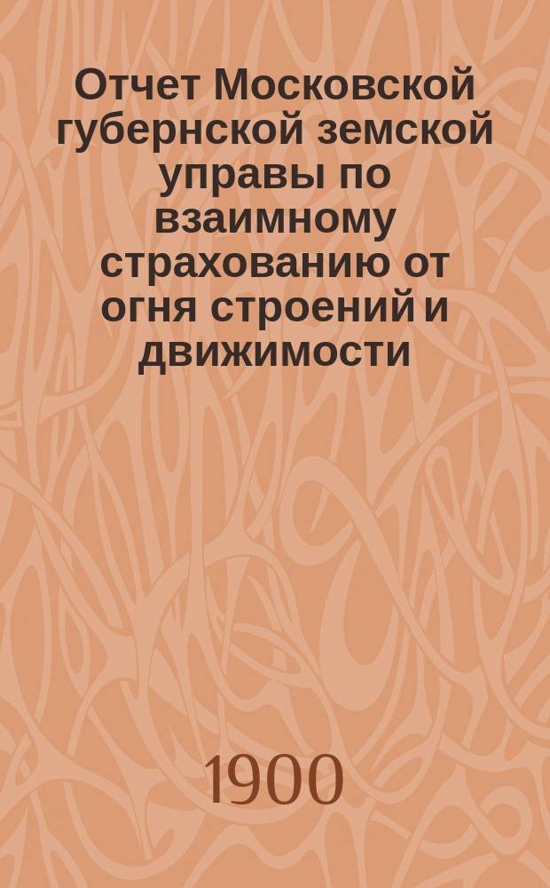 Отчет Московской губернской земской управы по взаимному страхованию от огня строений и движимости ... за 1899 год