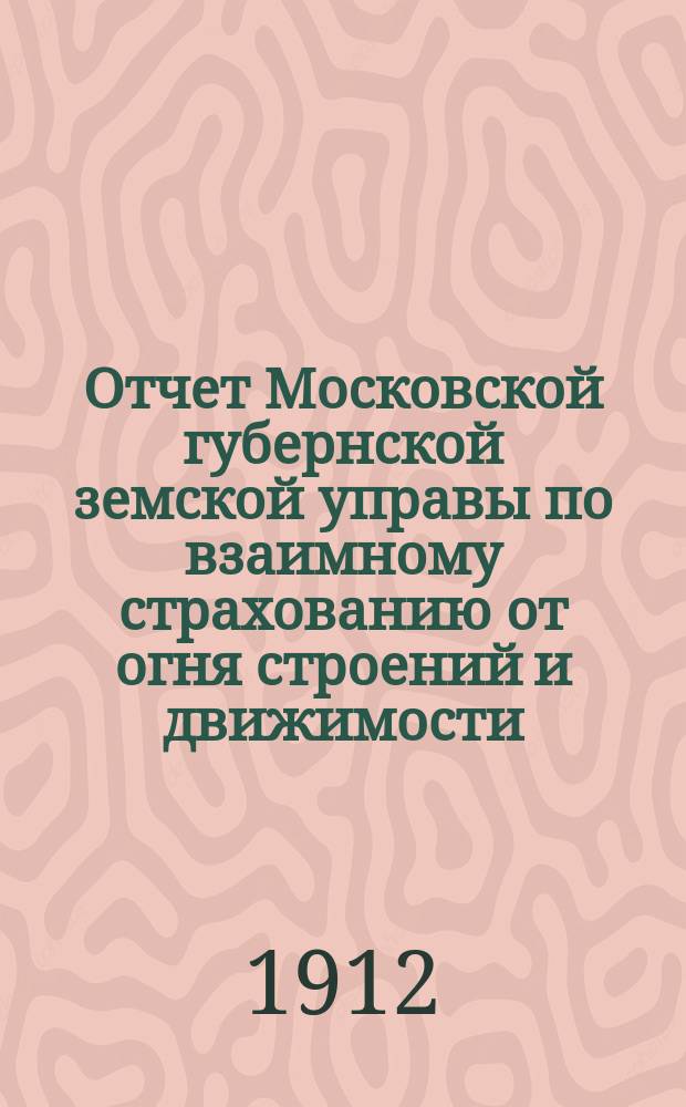 Отчет Московской губернской земской управы по взаимному страхованию от огня строений и движимости ... за 1911 год. Результаты... : Результаты страховых операций за 1912 год