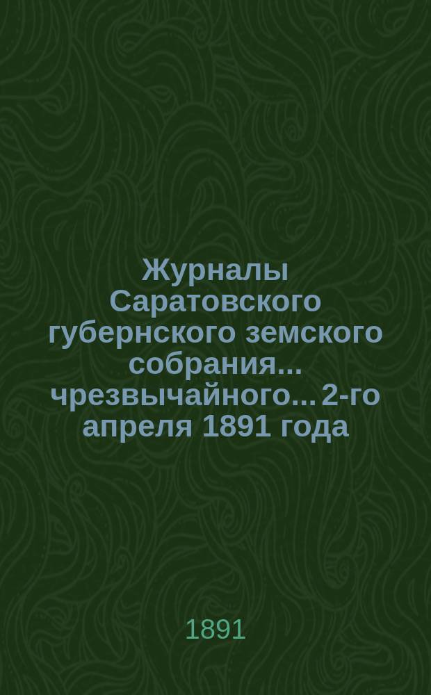 Журналы Саратовского губернского земского собрания... чрезвычайного... 2-го апреля 1891 года