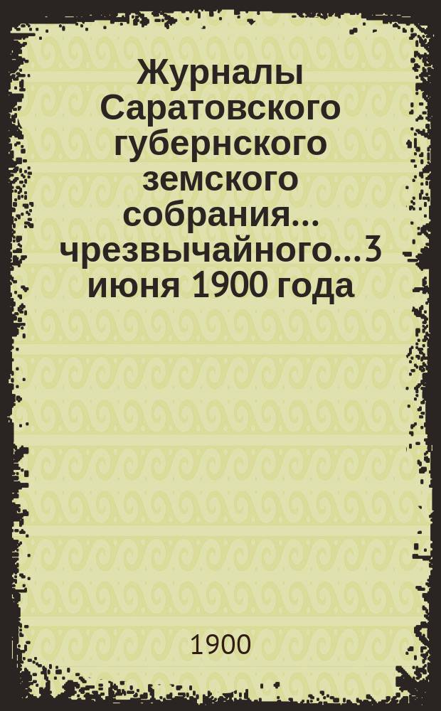 Журналы Саратовского губернского земского собрания... чрезвычайного... 3 июня 1900 года