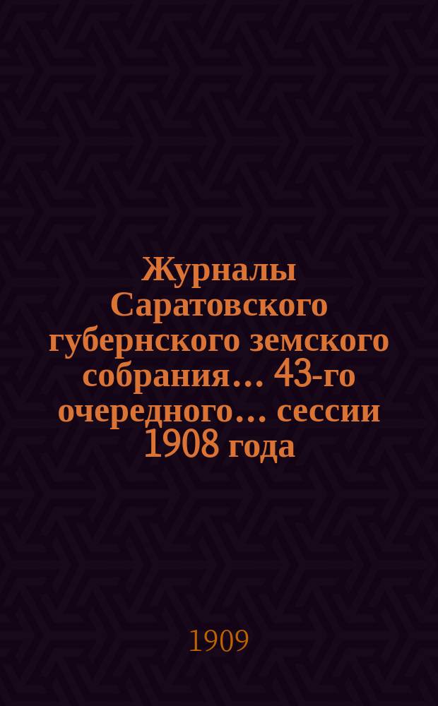 Журналы Саратовского губернского земского собрания... 43-го очередного... сессии 1908 года