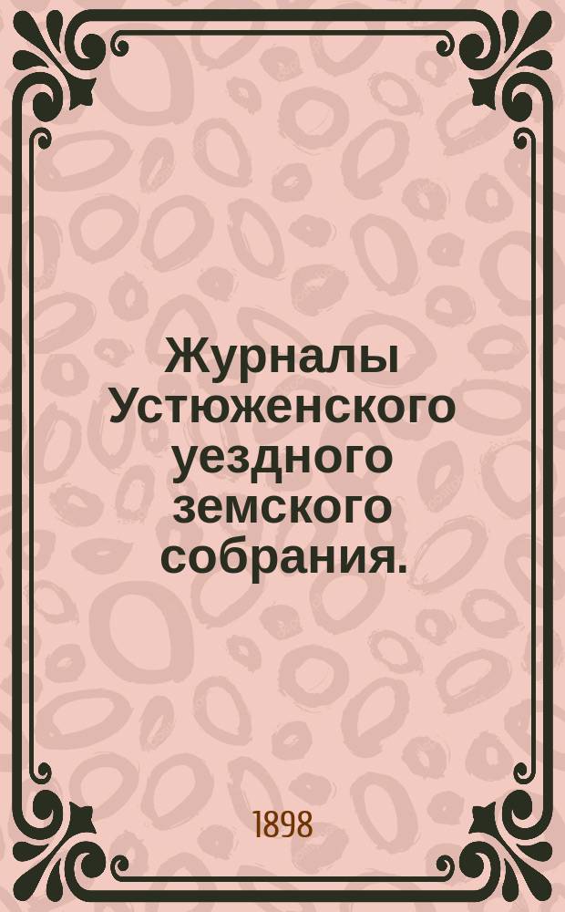 Журналы Устюженского уездного земского собрания. : С прил. очередного... сессии 1897 года [и чрезвычайного... 2-го марта 1898 года]