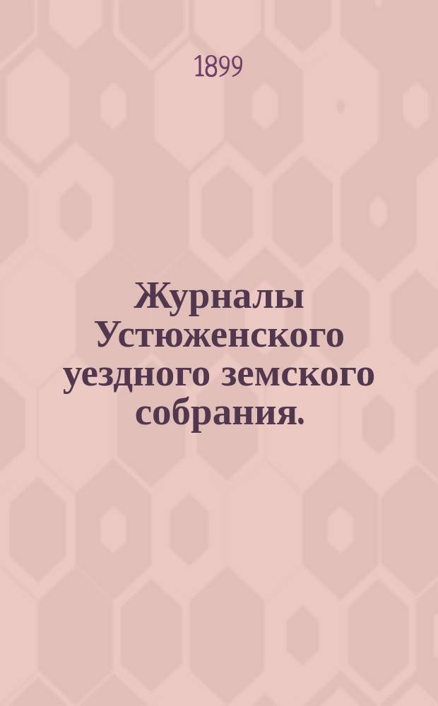 Журналы Устюженского уездного земского собрания. : С прил. очередного... сессии 1898 года и экстренного 2 марта 1899 г. [! 22 декабря 1898 г.]