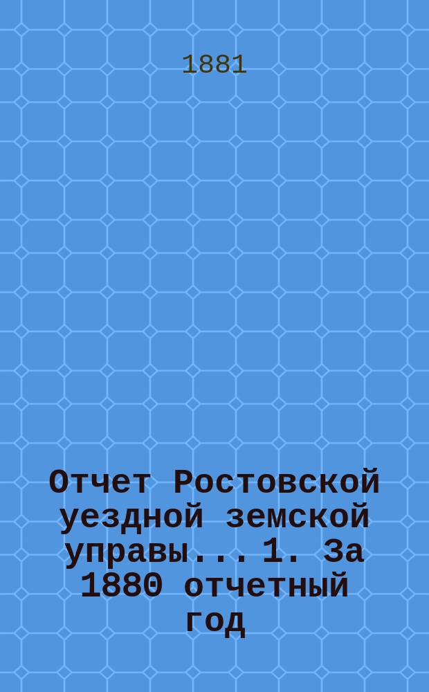 Отчет Ростовской уездной земской управы... 1. За 1880 отчетный год : 1. За 1880 отчетный год ; 2. За первое полугодие 1881 года