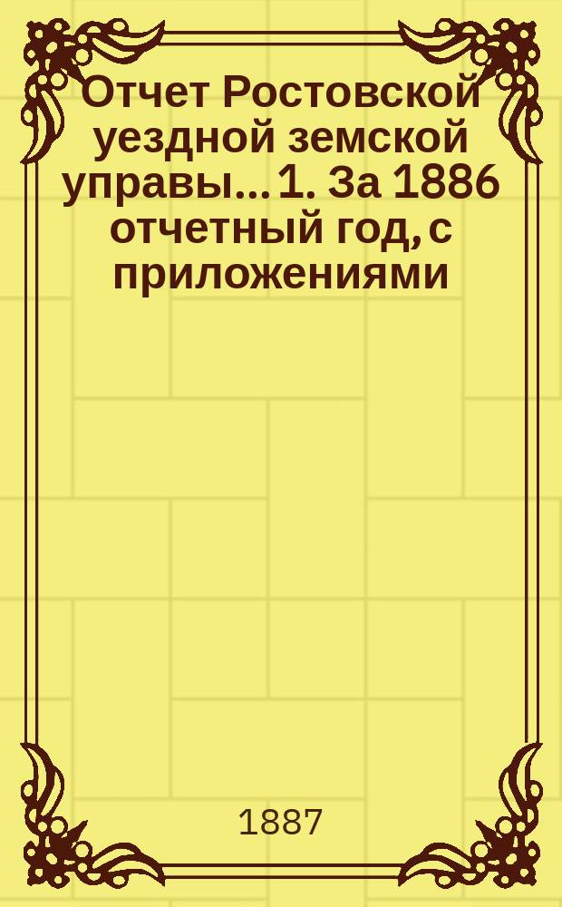 Отчет Ростовской уездной земской управы... 1. За 1886 отчетный год, с приложениями : 1. За 1886 отчетный год, с приложениями ; 2. За первое полугодие 1887 года, с приложением отчета о расходах по угличскому земскому тракту с 1-го января по 1-е сентября 1887 года и с актом осмотра Комиссиею 2 сентября ; Проэкты на 1888 год