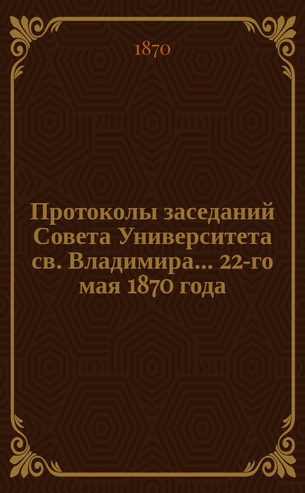 Протоколы заседаний Совета [Университета св. Владимира. ... 22-го мая 1870 года