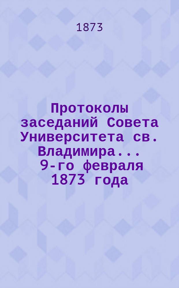 Протоколы заседаний Совета [Университета св. Владимира. ... 9-го февраля 1873 года