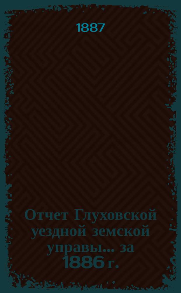 Отчет Глуховской уездной земской управы... ... за 1886 г. : Смета... на 1888 год