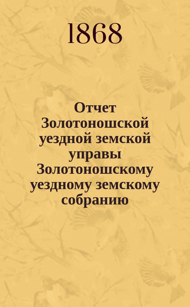 Отчет Золотоношской уездной земской управы Золотоношскому уездному земскому собранию... за 1867 год : за 1867 год