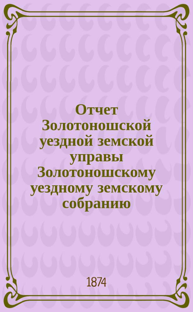 Отчет Золотоношской уездной земской управы Золотоношскому уездному земскому собранию... за 1873 год : за 1873 год