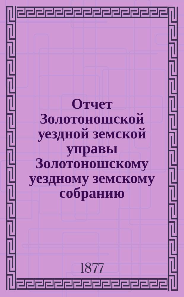 Отчет Золотоношской уездной земской управы Золотоношскому уездному земскому собранию... за 1876 год : за 1876 год