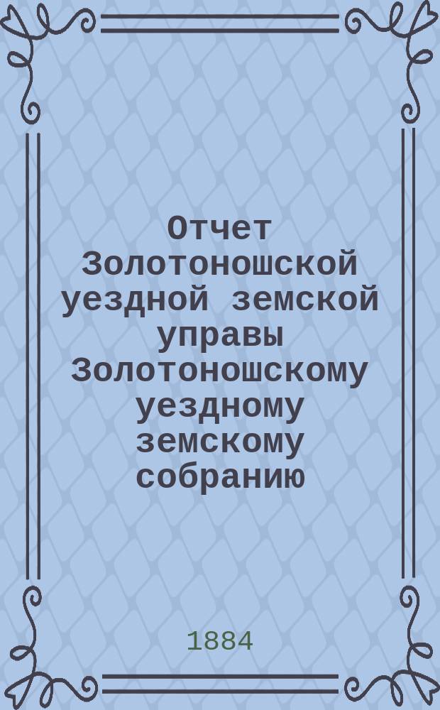 Отчет Золотоношской уездной земской управы Золотоношскому уездному земскому собранию... XX очередного созыва за 1883 год : XX очередного созыва за 1883 год
