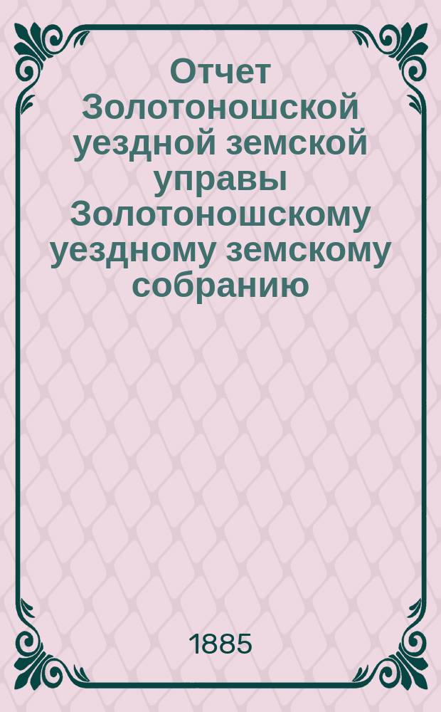 Отчет Золотоношской уездной земской управы Золотоношскому уездному земскому собранию... XXI очередного созыва за 1884 год : XXI очередного созыва за 1884 год