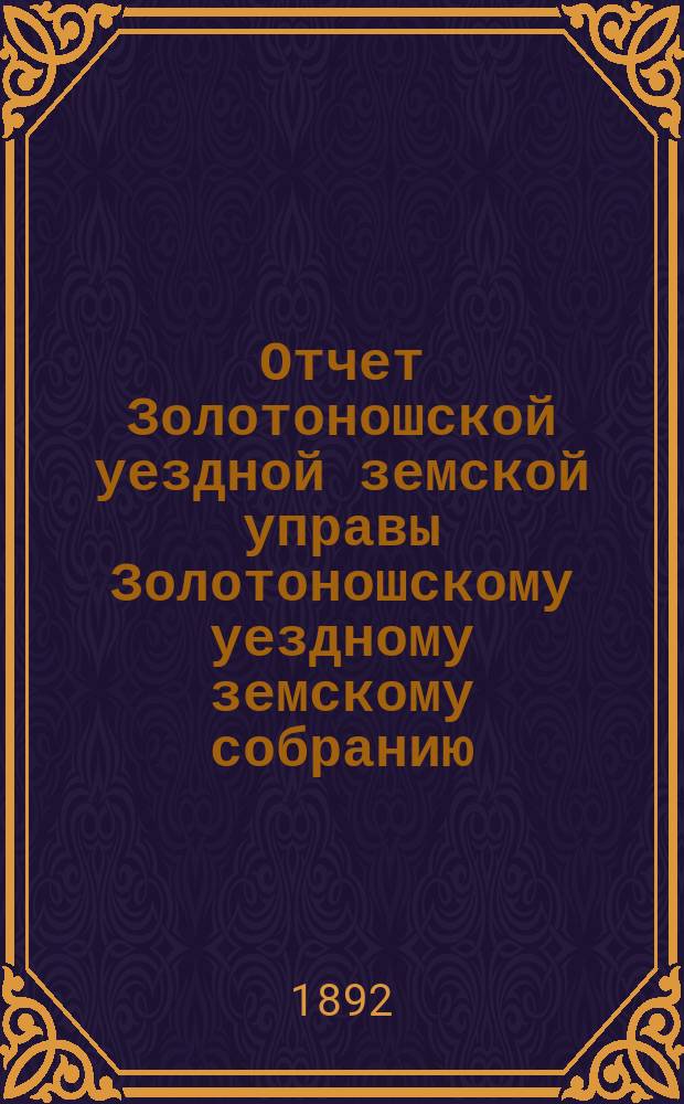 Отчет Золотоношской уездной земской управы Золотоношскому уездному земскому собранию... XXVIII очередного созыва 1892 года за 1891 год : XXVIII очередного созыва 1892 года за 1891 год