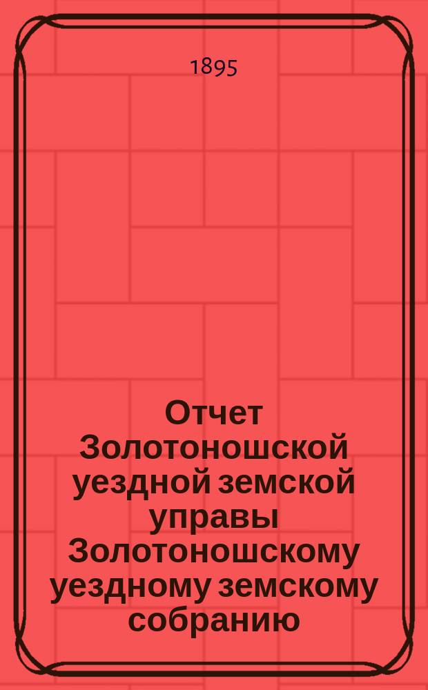 Отчет Золотоношской уездной земской управы Золотоношскому уездному земскому собранию... XXXI очередной сессии (1895 года) за 1894 год : XXXI очередной сессии (1895 года) за 1894 год