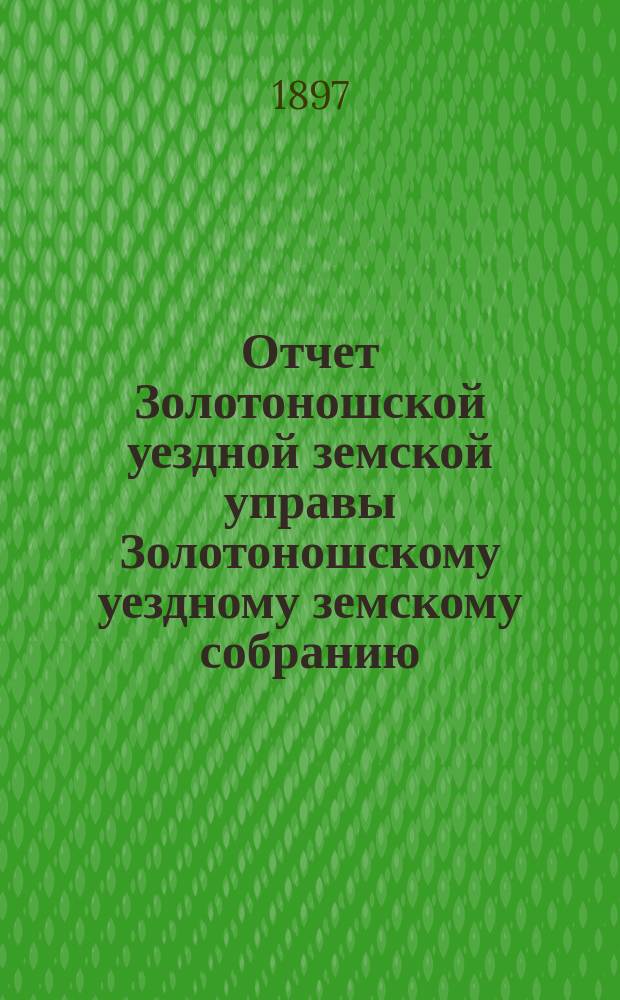 Отчет Золотоношской уездной земской управы Золотоношскому уездному земскому собранию... XXXIII очередной сессии (1897 года) за 1896 год : XXXIII очередной сессии (1897 года) за 1896 год