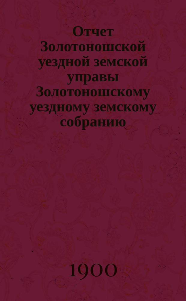 Отчет Золотоношской уездной земской управы Золотоношскому уездному земскому собранию... XXXVI очередной сессии (1900 года) за 1899 год : XXXVI очередной сессии (1900 года) за 1899 год