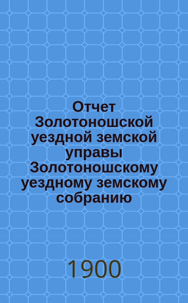 Отчет Золотоношской уездной земской управы Золотоношскому уездному земскому собранию... XXXVI очередной сессии (1900 года) за 1899 год. Приложение... : Приложение...