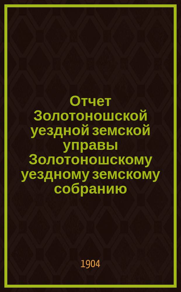 Отчет Золотоношской уездной земской управы Золотоношскому уездному земскому собранию... XLI очередной сессии за 1904 год : XLI очередной сессии за 1904 год