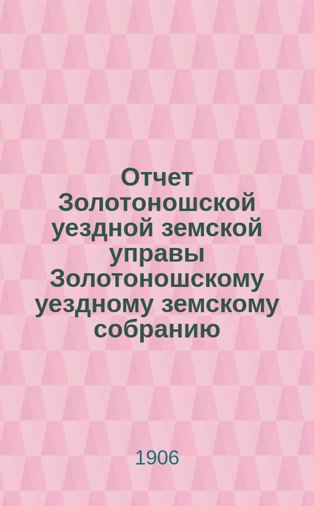Отчет Золотоношской уездной земской управы Золотоношскому уездному земскому собранию... XLII очередной сессии за 1905 год : XLII очередной сессии за 1905 год