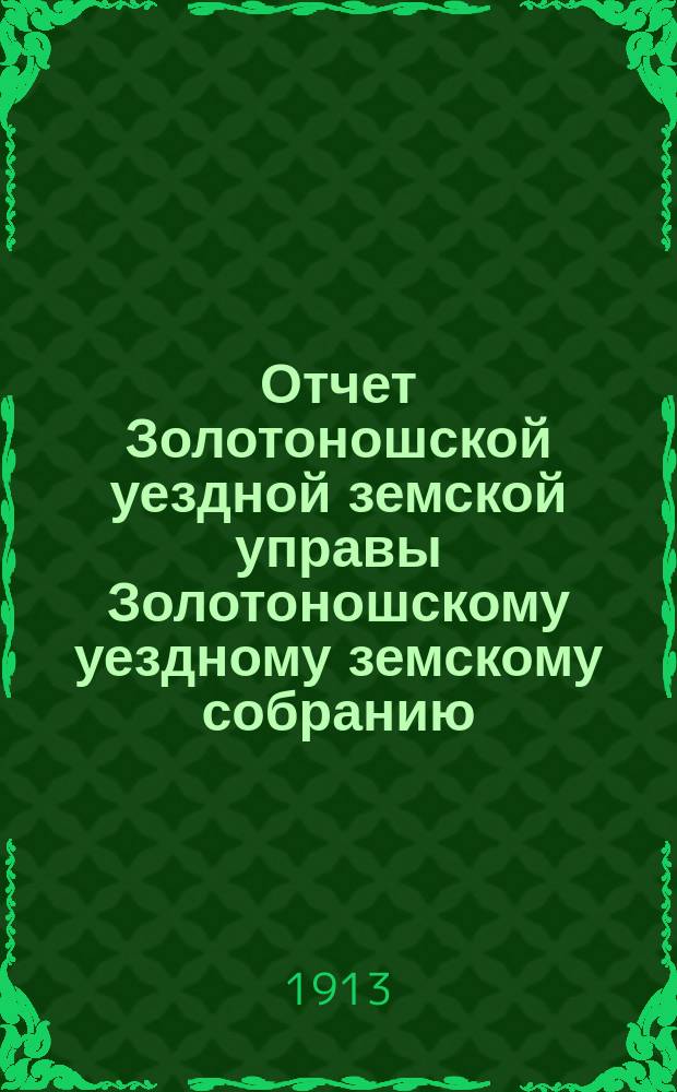 Отчет Золотоношской уездной земской управы Золотоношскому уездному земскому собранию... IL очередной сессии за 1912 год : IL очередной сессии за 1912 год и приложения