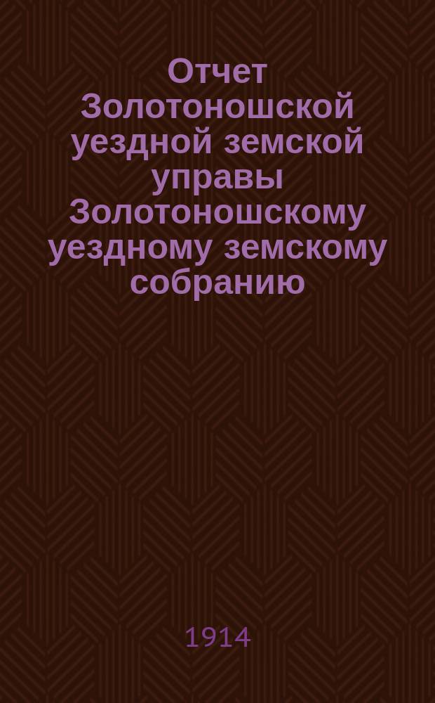 Отчет Золотоношской уездной земской управы Золотоношскому уездному земскому собранию... L очередной сессии за 1913 год : L очередной сессии за 1913 год и приложения