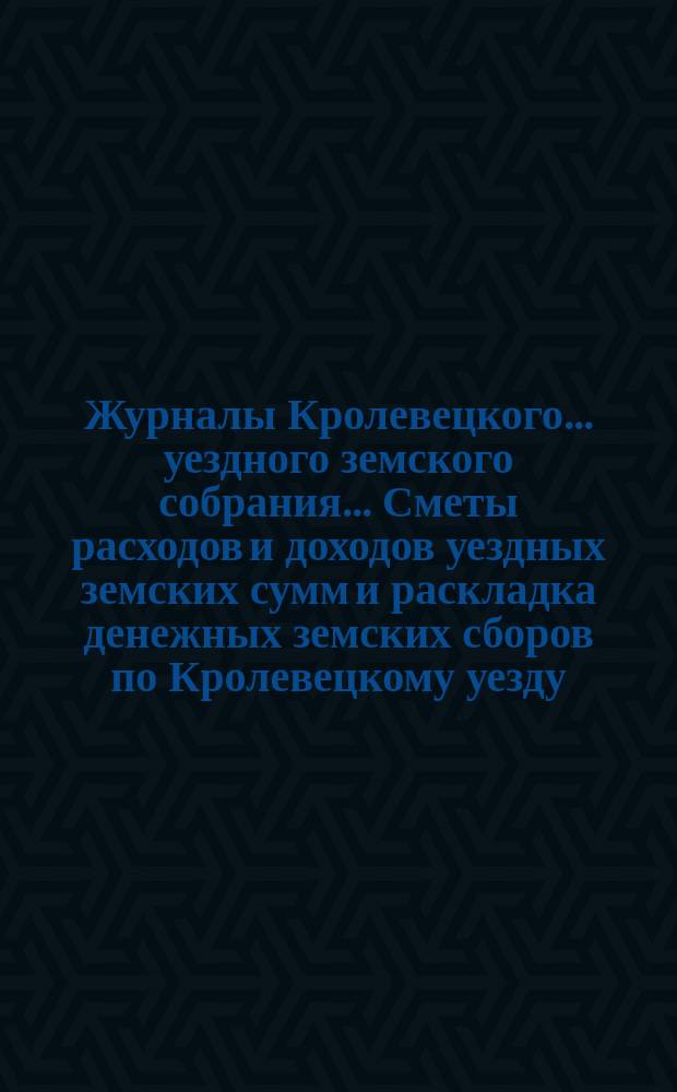 Журналы Кролевецкого... уездного земского собрания... Сметы расходов и доходов уездных земских сумм и раскладка денежных земских сборов по Кролевецкому уезду... очередного... 1871 года