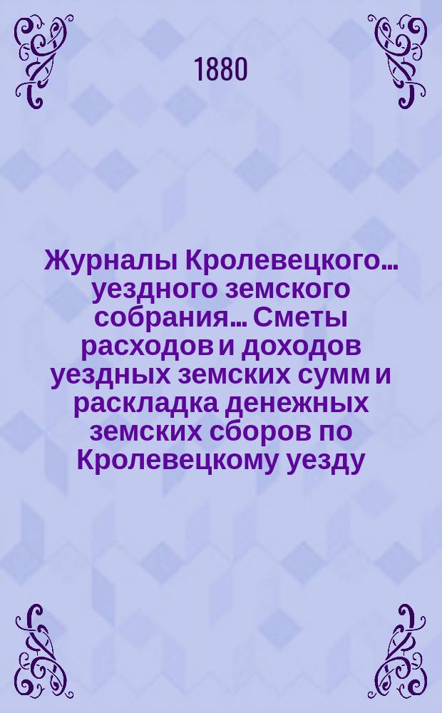 Журналы Кролевецкого... уездного земского собрания... Сметы расходов и доходов уездных земских сумм и раскладка денежных земских сборов по Кролевецкому уезду... очередных заседаний и чрезвычайного 1879 года
