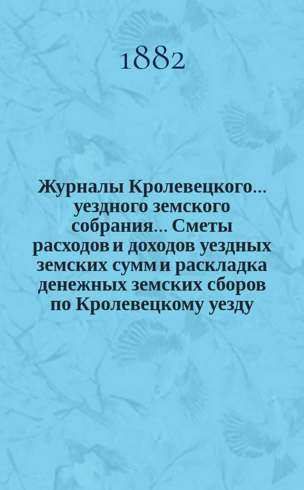 Журналы Кролевецкого... уездного земского собрания... Сметы расходов и доходов уездных земских сумм и раскладка денежных земских сборов по Кролевецкому уезду... очередного 1881 года