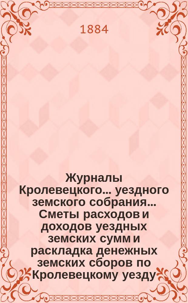 Журналы Кролевецкого... уездного земского собрания... Сметы расходов и доходов уездных земских сумм и раскладка денежных земских сборов по Кролевецкому уезду... очередных заседаний... 1883 года