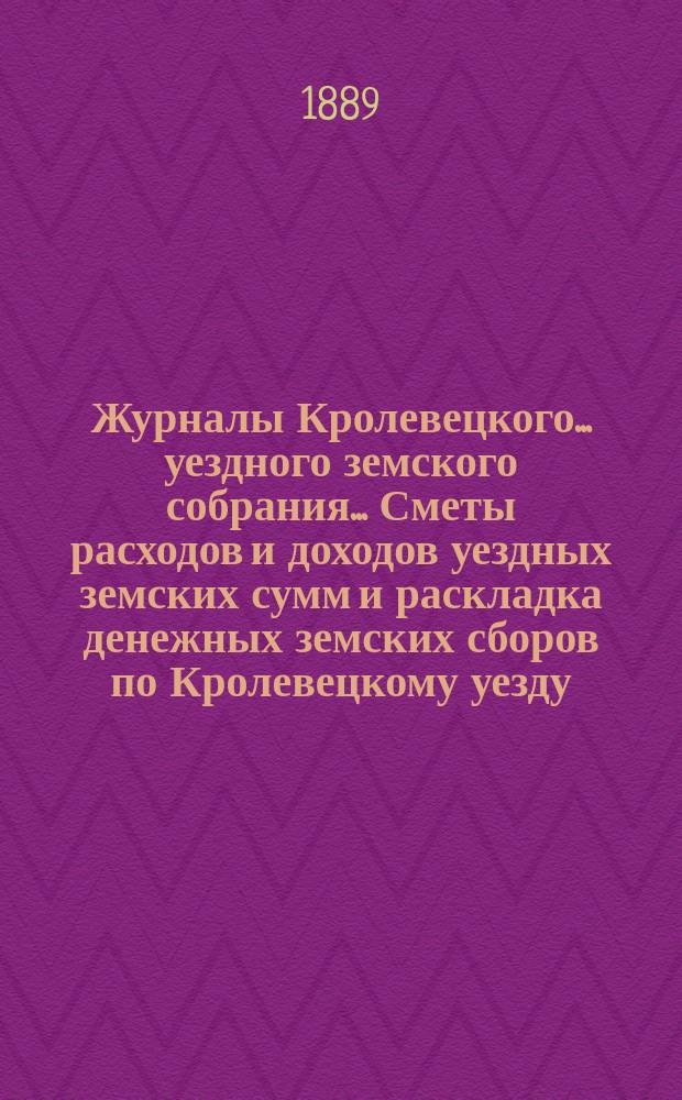 Журналы Кролевецкого... уездного земского собрания... Сметы расходов и доходов уездных земских сумм и раскладка денежных земских сборов по Кролевецкому уезду... очередных заседаний... 1888 года