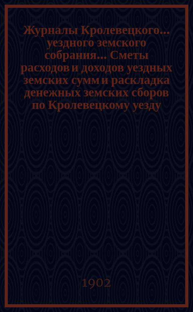 Журналы Кролевецкого... уездного земского собрания... Сметы расходов и доходов уездных земских сумм и раскладка денежных земских сборов по Кролевецкому уезду... очередного и чрезвычайного... 1901 года