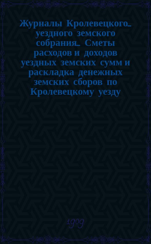 Журналы Кролевецкого... уездного земского собрания... Сметы расходов и доходов уездных земских сумм и раскладка денежных земских сборов по Кролевецкому уезду... очередного и чрезвычайного... 1908 года