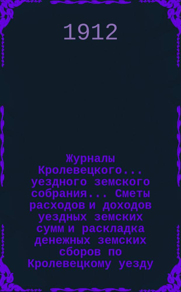 Журналы Кролевецкого... уездного земского собрания... Сметы расходов и доходов уездных земских сумм и раскладка денежных земских сборов по Кролевецкому уезду... чрезвычайного и очередного... 1911 года