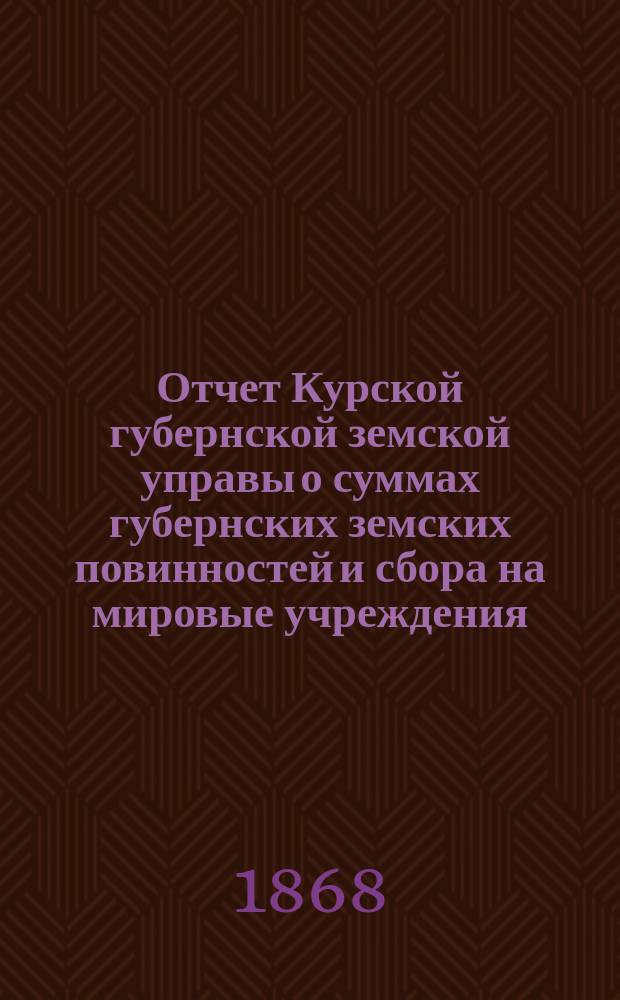 Отчет Курской губернской земской управы о суммах губернских земских повинностей и сбора на мировые учреждения... ... с 1 октября 1867 года по 1 октября 1868 года