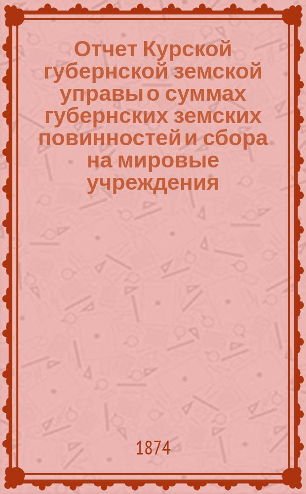 Отчет Курской губернской земской управы о суммах губернских земских повинностей и сбора на мировые учреждения... ... за 1874 год
